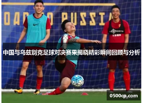 中国与乌兹别克足球对决赛果揭晓精彩瞬间回顾与分析