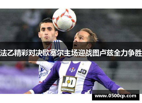 法乙精彩对决欧塞尔主场迎战图卢兹全力争胜